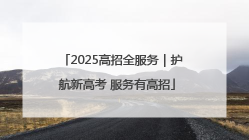 2025高招全服务｜护航新高考 服务有高招
