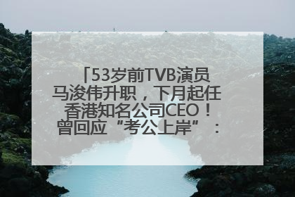 53岁前TVB演员马浚伟升职，下月起任香港知名公司CEO！曾回应“考公上岸”：真不是公务员