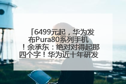 6499元起，华为发布Pura80系列手机！余承东：绝对对得起那四个字！华为近十年研发投入12490亿元