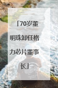 70岁董明珠卸任格力芯片董事长