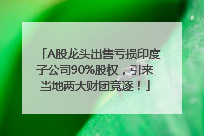 A股龙头出售亏损印度子公司90%股权，引来当地两大财团竞逐！